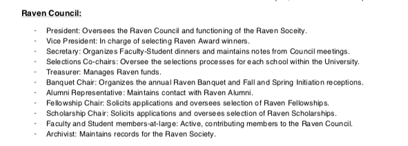 Raven Council Position Descriptions are as follows. President: Oversees the Raven Council and functioning of the Raven Soceity. - Vice President: In charge of selecting Raven Award winners. - Secretary: Organizes Faculty-Student dinners and maintains notes from Council meetings. - Selections Co-chairs: Oversee the selections processes for each school within the University. - Treasurer: Manages Raven funds. - Banquet Chair: Organizes the annual Raven Banquet and Fall and Spring Initiation receptions. - Alumni Representative: Maintains contact with Raven Alumni. - Fellowship Chair: Solicits applications and oversees selection of Raven Fellowships. - Scholarship Chair: Solicits applications and oversees selection of Raven Scholarships. - Faculty and Student members-at-large: Active, contributing members to the Raven Council. - Archivist: Maintains records for the Raven Society.
